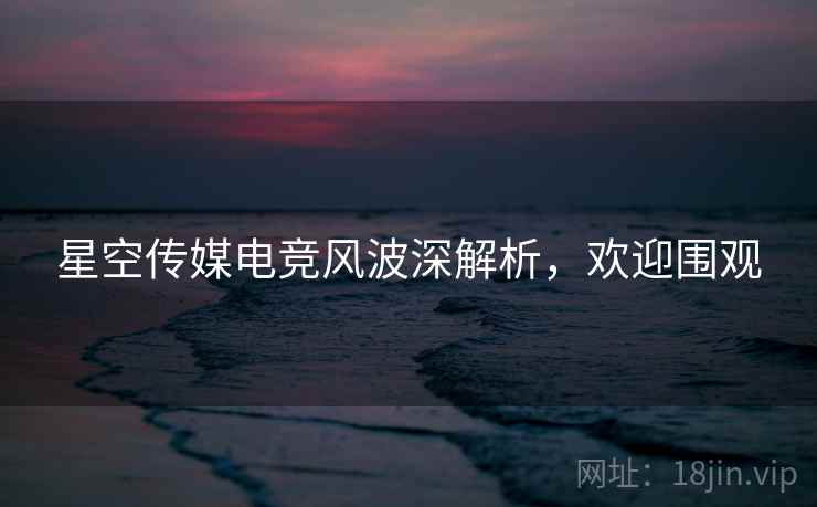 星空传媒电竞风波深解析，欢迎围观