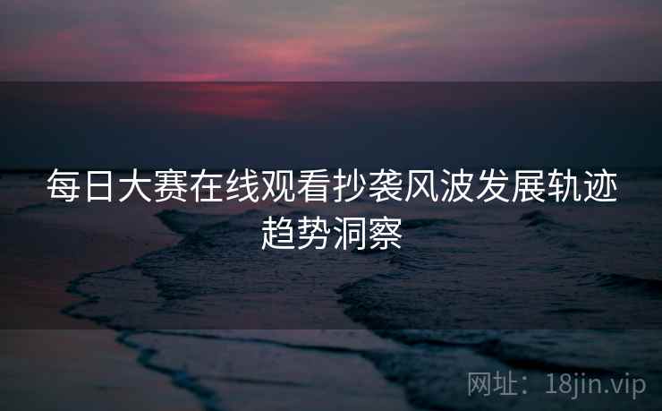 每日大赛在线观看抄袭风波发展轨迹趋势洞察