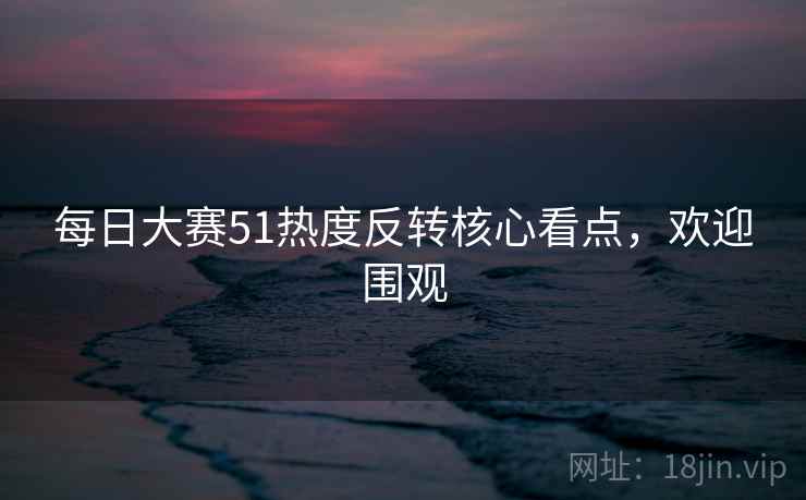 每日大赛51热度反转核心看点，欢迎围观