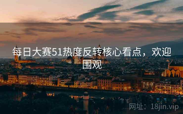 每日大赛51热度反转核心看点，欢迎围观