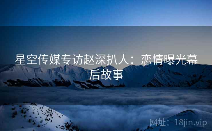 星空传媒专访赵深扒人：恋情曝光幕后故事