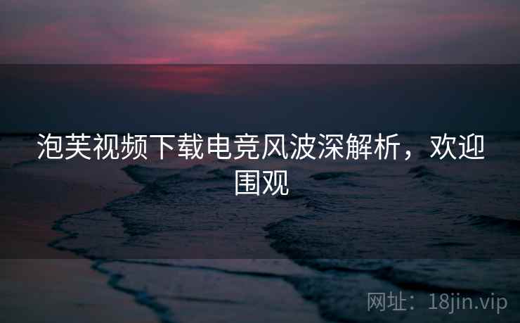 泡芙视频下载电竞风波深解析，欢迎围观