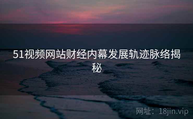 51视频网站财经内幕发展轨迹脉络揭秘