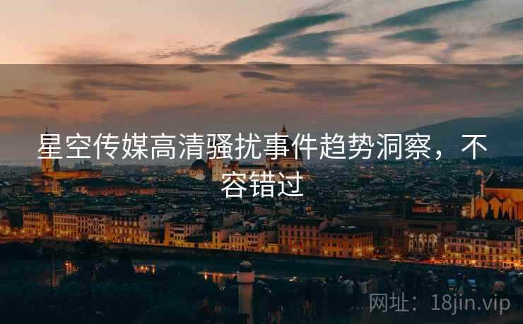 星空传媒高清骚扰事件趋势洞察，不容错过