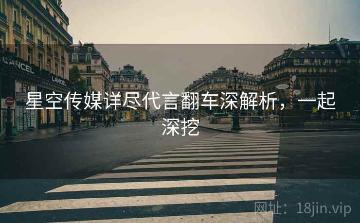 星空传媒详尽代言翻车深解析，一起深挖