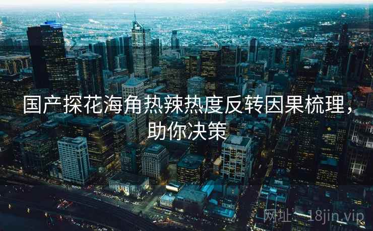 国产探花海角热辣热度反转因果梳理，助你决策