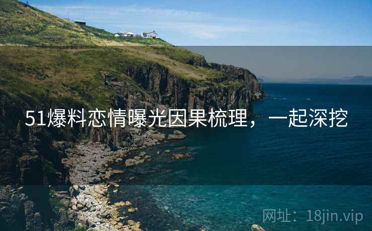 51爆料恋情曝光因果梳理，一起深挖