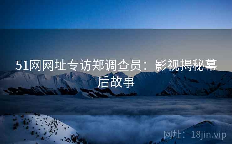 51网网址专访郑调查员：影视揭秘幕后故事