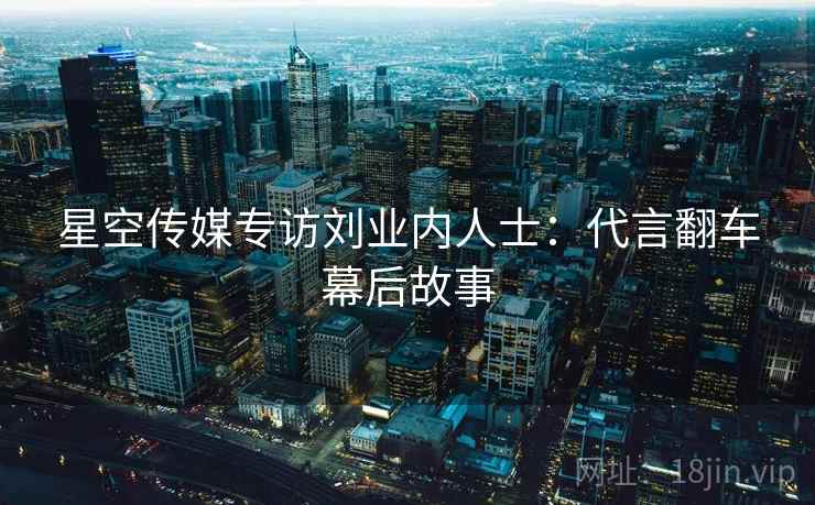 星空传媒专访刘业内人士：代言翻车幕后故事