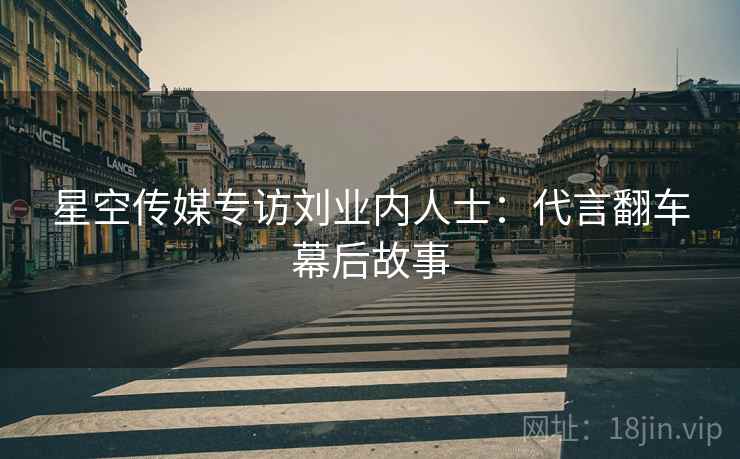 星空传媒专访刘业内人士：代言翻车幕后故事