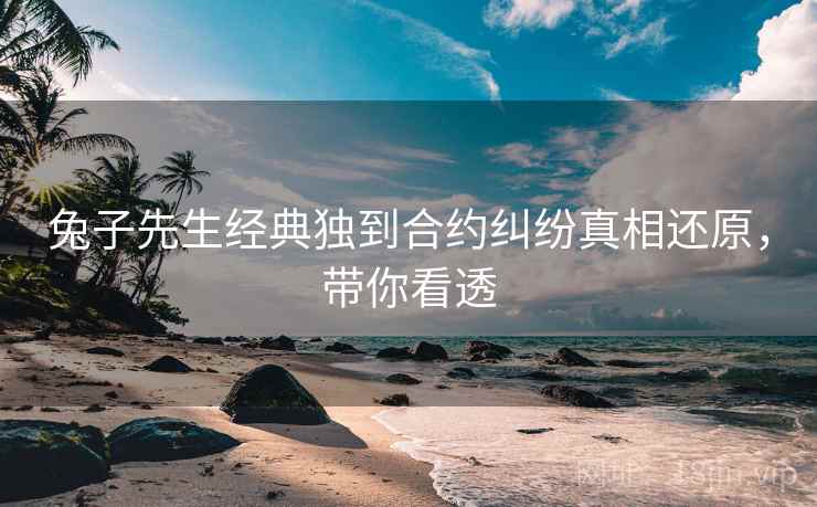兔子先生经典独到合约纠纷真相还原，带你看透