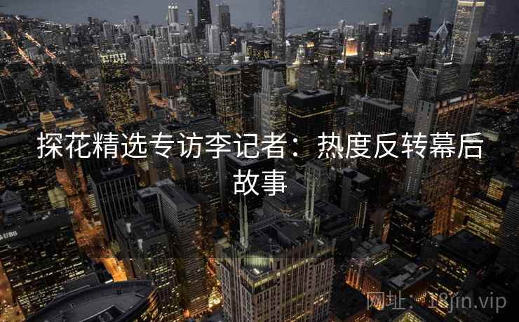 探花精选专访李记者：热度反转幕后故事