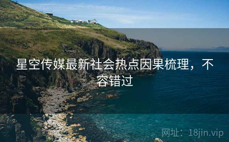星空传媒最新社会热点因果梳理，不容错过