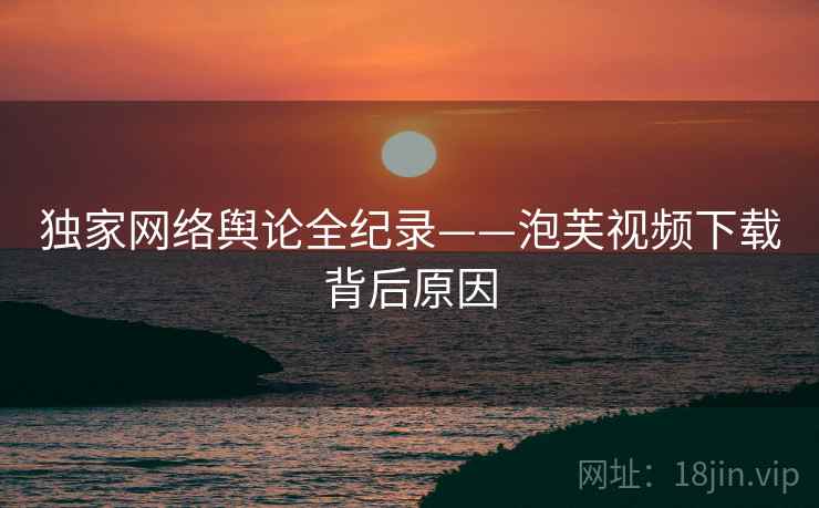 独家网络舆论全纪录——泡芙视频下载背后原因