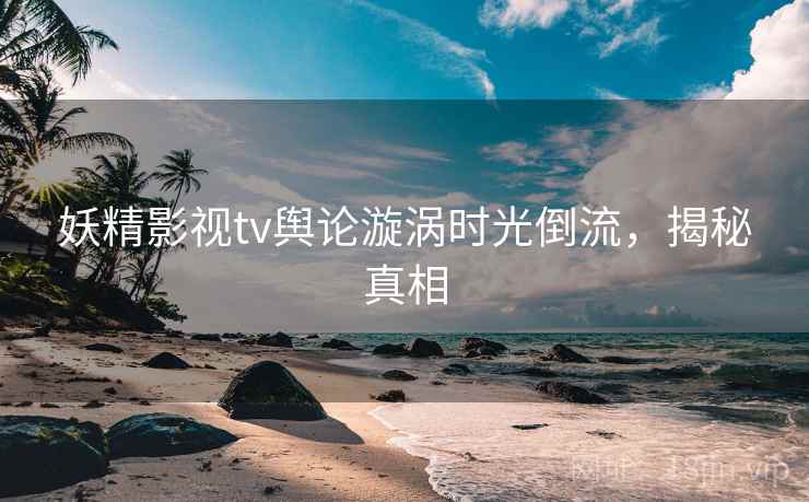 妖精影视tv舆论漩涡时光倒流，揭秘真相
