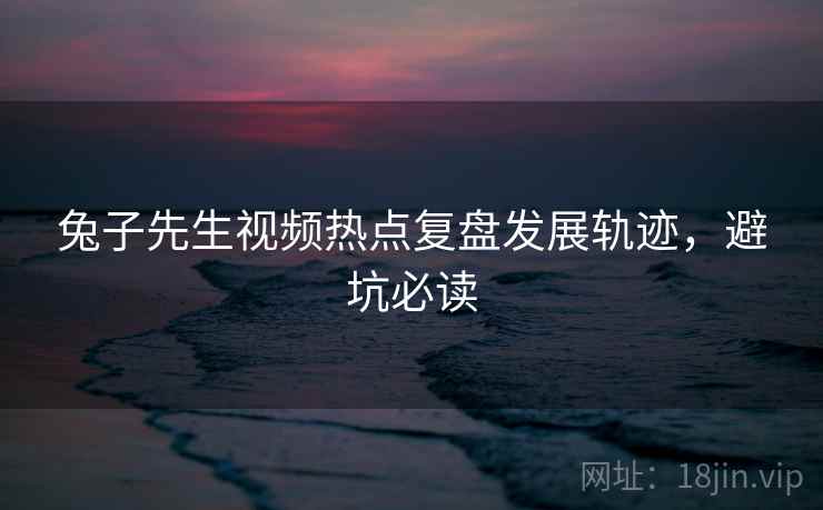 兔子先生视频热点复盘发展轨迹，避坑必读
