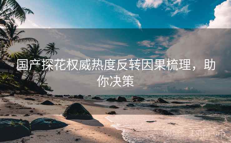 国产探花权威热度反转因果梳理，助你决策