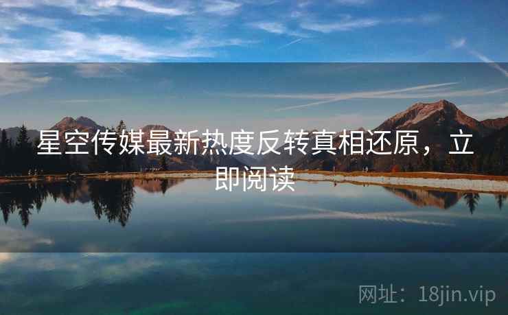 星空传媒最新热度反转真相还原，立即阅读