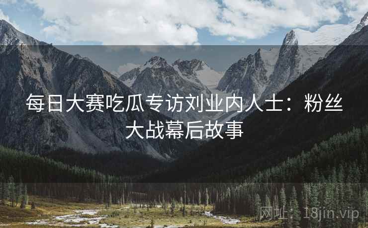 每日大赛吃瓜专访刘业内人士：粉丝大战幕后故事