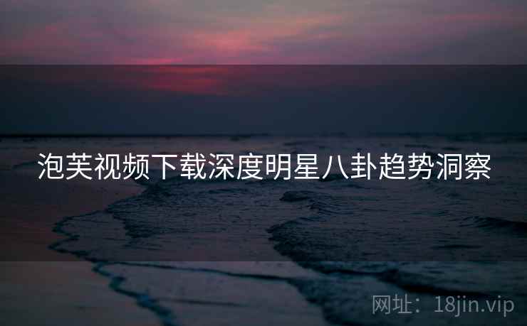 泡芙视频下载深度明星八卦趋势洞察