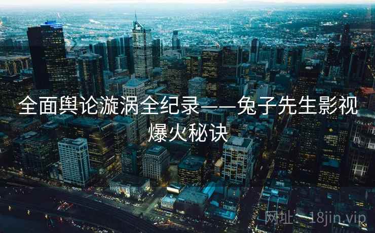 全面舆论漩涡全纪录——兔子先生影视爆火秘诀