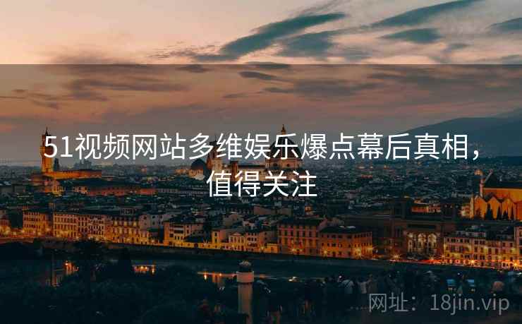 51视频网站多维娱乐爆点幕后真相，值得关注