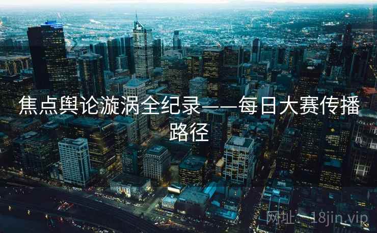 焦点舆论漩涡全纪录——每日大赛传播路径