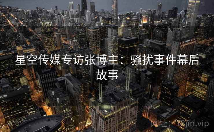 星空传媒专访张博主：骚扰事件幕后故事