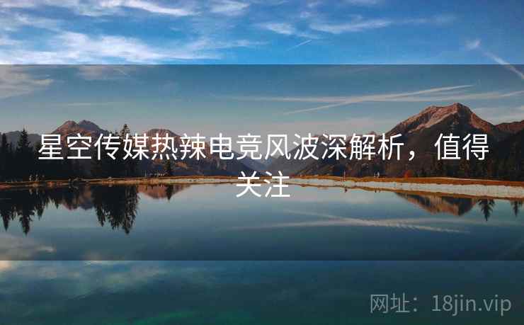 星空传媒热辣电竞风波深解析，值得关注