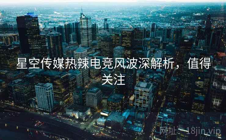星空传媒热辣电竞风波深解析，值得关注